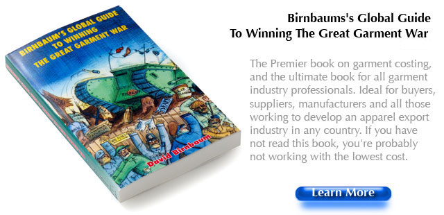 Birnbaums's Global Guide To Winning The Great Garment War The Premier book on garment costing, and the ultimate book for all garment industry professionals. Ideal for buyers, suppliers, manufacturers and all those working to develop an apparel export industry in any country. If you have not read this book, you're probably not working with the lowest cost